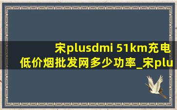 宋plusdmi 51km充电(低价烟批发网)多少功率_宋plusdmi51km能改110km吗